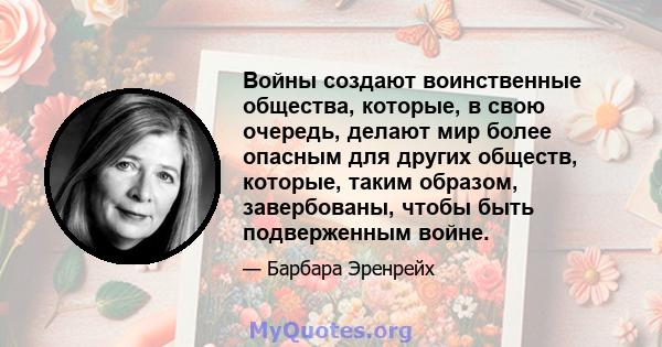 Войны создают воинственные общества, которые, в свою очередь, делают мир более опасным для других обществ, которые, таким образом, завербованы, чтобы быть подверженным войне.