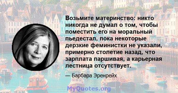 Возьмите материнство: никто никогда не думал о том, чтобы поместить его на моральный пьедестал, пока некоторые дерзкие феминистки не указали, примерно столетие назад, что зарплата паршивая, а карьерная лестница