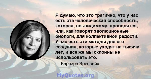 Я думаю, что это трагично, что у нас есть эта человеческая способность, которая, по -видимому, проводятся, или, как говорят эволюционные биологи, для коллективной радости. У нас есть эти методы для его создания, которые 