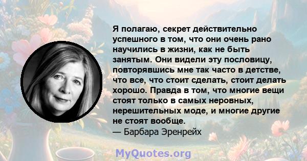 Я полагаю, секрет действительно успешного в том, что они очень рано научились в жизни, как не быть занятым. Они видели эту пословицу, повторявшись мне так часто в детстве, что все, что стоит сделать, стоит делать