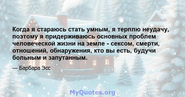 Когда я стараюсь стать умным, я терплю неудачу, поэтому я придерживаюсь основных проблем человеческой жизни на земле - сексом, смерти, отношений, обнаружения, кто вы есть, будучи больным и запутанным.