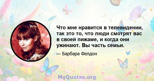 Что мне нравится в телевидении, так это то, что люди смотрят вас в своей пижаме, и когда они ужинают. Вы часть семьи.