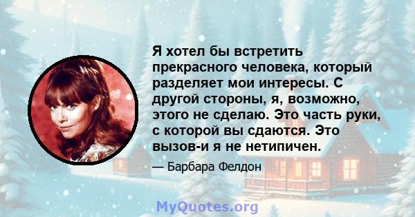 Я хотел бы встретить прекрасного человека, который разделяет мои интересы. С другой стороны, я, возможно, этого не сделаю. Это часть руки, с которой вы сдаются. Это вызов-и я не нетипичен.