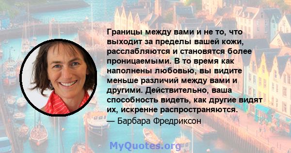 Границы между вами и не то, что выходит за пределы вашей кожи, расслабляются и становятся более проницаемыми. В то время как наполнены любовью, вы видите меньше различий между вами и другими. Действительно, ваша