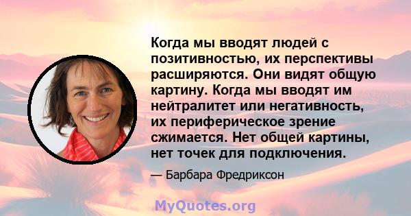 Когда мы вводят людей с позитивностью, их перспективы расширяются. Они видят общую картину. Когда мы вводят им нейтралитет или негативность, их периферическое зрение сжимается. Нет общей картины, нет точек для