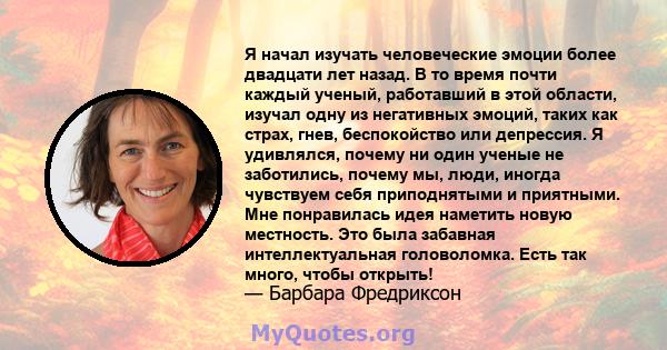 Я начал изучать человеческие эмоции более двадцати лет назад. В то время почти каждый ученый, работавший в этой области, изучал одну из негативных эмоций, таких как страх, гнев, беспокойство или депрессия. Я удивлялся,