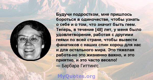 Будучи подростком, мне пришлось бороться в одиночестве, чтобы узнать о себе и о том, что значит быть геем. Теперь, в течение [48] лет, у меня было удовлетворение, работая с другими геями по всей стране, чтобы вывести