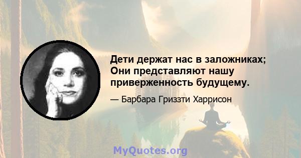 Дети держат нас в заложниках; Они представляют нашу приверженность будущему.