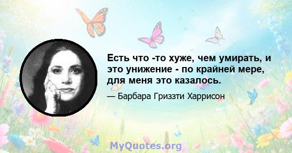 Есть что -то хуже, чем умирать, и это унижение - по крайней мере, для меня это казалось.