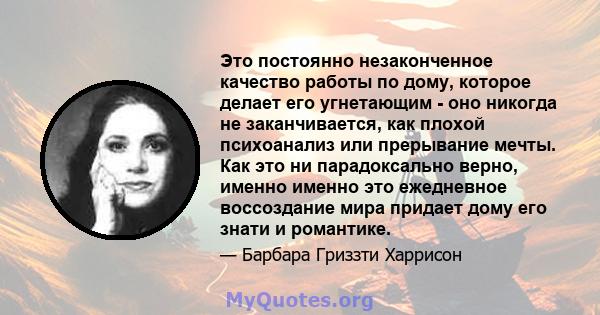 Это постоянно незаконченное качество работы по дому, которое делает его угнетающим - оно никогда не заканчивается, как плохой психоанализ или прерывание мечты. Как это ни парадоксально верно, именно именно это