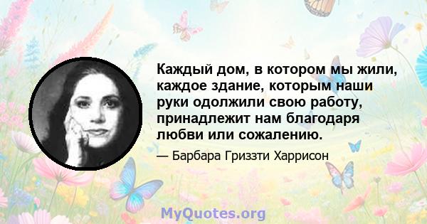 Каждый дом, в котором мы жили, каждое здание, которым наши руки одолжили свою работу, принадлежит нам благодаря любви или сожалению.