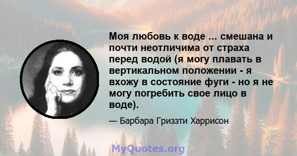 Моя любовь к воде ... смешана и почти неотличима от страха перед водой (я могу плавать в вертикальном положении - я вхожу в состояние фуги - но я не могу погребить свое лицо в воде).