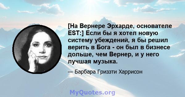 [На Вернере Эрхарде, основателе EST:] Если бы я хотел новую систему убеждений, я бы решил верить в Бога - он был в бизнесе дольше, чем Вернер, и у него лучшая музыка.