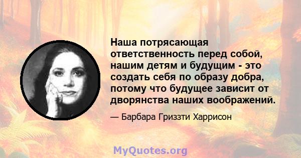 Наша потрясающая ответственность перед собой, нашим детям и будущим - это создать себя по образу добра, потому что будущее зависит от дворянства наших воображений.