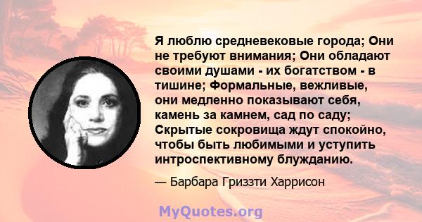 Я люблю средневековые города; Они не требуют внимания; Они обладают своими душами - их богатством - в тишине; Формальные, вежливые, они медленно показывают себя, камень за камнем, сад по саду; Скрытые сокровища ждут