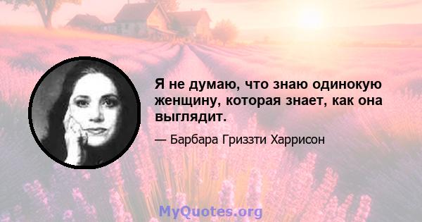 Я не думаю, что знаю одинокую женщину, которая знает, как она выглядит.