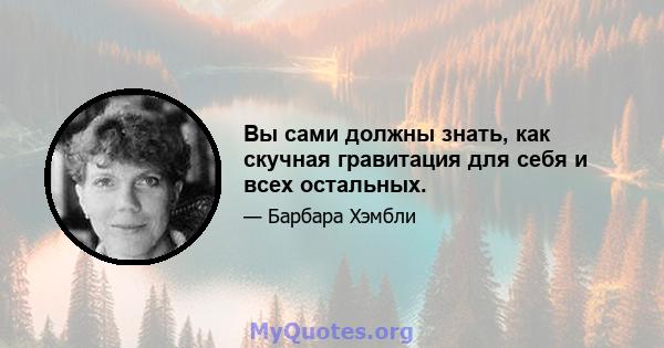 Вы сами должны знать, как скучная гравитация для себя и всех остальных.