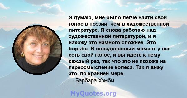 Я думаю, мне было легче найти свой голос в поэзии, чем в художественной литературе. Я снова работаю над художественной литературой, и я нахожу это намного сложнее. Это борьба. В определенный момент у вас есть свой