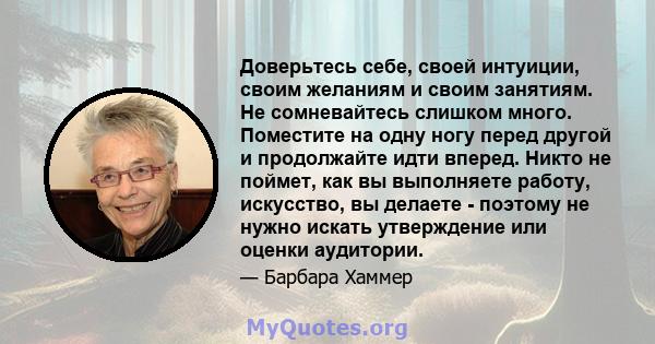 Доверьтесь себе, своей интуиции, своим желаниям и своим занятиям. Не сомневайтесь слишком много. Поместите на одну ногу перед другой и продолжайте идти вперед. Никто не поймет, как вы выполняете работу, искусство, вы