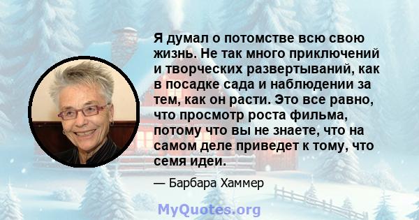 Я думал о потомстве всю свою жизнь. Не так много приключений и творческих развертываний, как в посадке сада и наблюдении за тем, как он расти. Это все равно, что просмотр роста фильма, потому что вы не знаете, что на