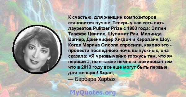 К счастью, для женщин композиторов становится лучше. Теперь у нас есть пять лауреатов Pulitzer Prize с 1983 года: Эллен Тааффе Цвилих, Шуламит Ран, Мелинда Вагнер, Дженнифер Хигдон и Кэролайн Шоу. Когда Марина Олсопа