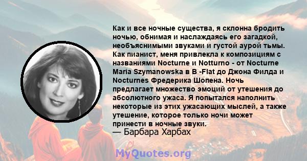 Как и все ночные существа, я склонна бродить ночью, обнимая и наслаждаясь его загадкой, необъяснимыми звуками и густой аурой тьмы. Как пианист, меня привлекла к композициям с названиями Nocturne и Notturno - от Nocturne 