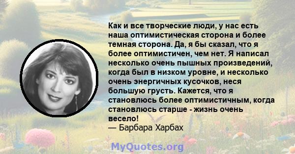 Как и все творческие люди, у нас есть наша оптимистическая сторона и более темная сторона. Да, я бы сказал, что я более оптимистичен, чем нет. Я написал несколько очень пышных произведений, когда был в низком уровне, и