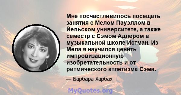 Мне посчастливилось посещать занятия с Мелом Пауэллом в Йельском университете, а также семестр с Сэмом Адлером в музыкальной школе Истман. Из Мела я научился ценить импровизационную изобретательность и от ритмического