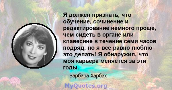 Я должен признать, что обучение, сочинение и редактирование немного проще, чем сидеть в органе или клавесине в течение семи часов подряд, но я все равно люблю это делать! Я обнаружил, что моя карьера меняется за эти