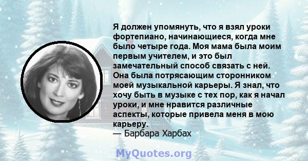 Я должен упомянуть, что я взял уроки фортепиано, начинающиеся, когда мне было четыре года. Моя мама была моим первым учителем, и это был замечательный способ связать с ней. Она была потрясающим сторонником моей