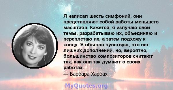 Я написал шесть симфоний, они представляют собой работы меньшего масштаба. Кажется, я излучаю свои темы, разрабатываю их, объединяю и переплетаю их, а затем подхожу к концу. Я обычно чувствую, что нет лишних дополнений, 