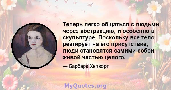 Теперь легко общаться с людьми через абстракцию, и особенно в скульптуре. Поскольку все тело реагирует на его присутствие, люди становятся самими собой живой частью целого.