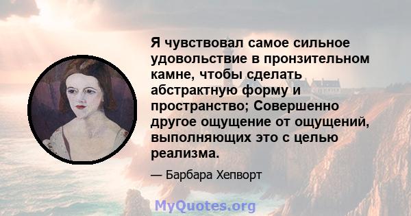 Я чувствовал самое сильное удовольствие в пронзительном камне, чтобы сделать абстрактную форму и пространство; Совершенно другое ощущение от ощущений, выполняющих это с целью реализма.