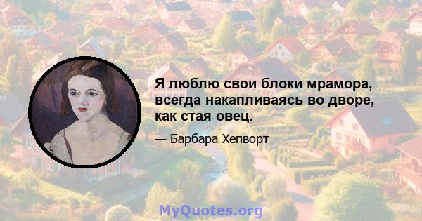 Я люблю свои блоки мрамора, всегда накапливаясь во дворе, как стая овец.