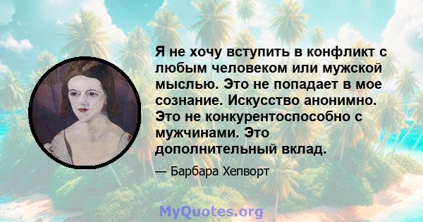 Я не хочу вступить в конфликт с любым человеком или мужской мыслью. Это не попадает в мое сознание. Искусство анонимно. Это не конкурентоспособно с мужчинами. Это дополнительный вклад.