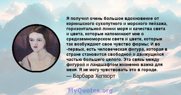 Я получил очень большое вдохновение от корнишского сухопутного и морского пейзажа, горизонтальной линии моря и качества света и цвета, которые напоминают мне о средиземноморском свете и цвете, которые так возбуждают