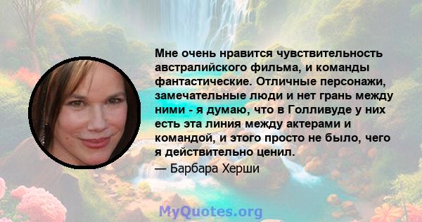 Мне очень нравится чувствительность австралийского фильма, и команды фантастические. Отличные персонажи, замечательные люди и нет грань между ними - я думаю, что в Голливуде у них есть эта линия между актерами и