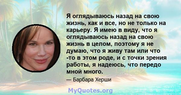 Я оглядываюсь назад на свою жизнь, как и все, но не только на карьеру. Я имею в виду, что я оглядываюсь назад на свою жизнь в целом, поэтому я не думаю, что я живу там или что -то в этом роде, и с точки зрения работы, я 