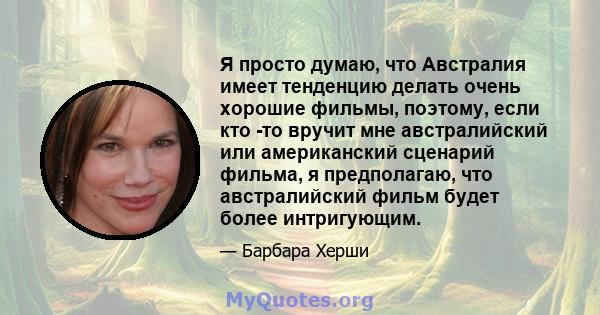 Я просто думаю, что Австралия имеет тенденцию делать очень хорошие фильмы, поэтому, если кто -то вручит мне австралийский или американский сценарий фильма, я предполагаю, что австралийский фильм будет более интригующим.