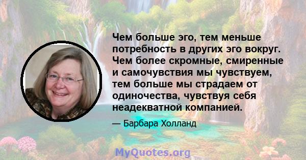 Чем больше эго, тем меньше потребность в других эго вокруг. Чем более скромные, смиренные и самочувствия мы чувствуем, тем больше мы страдаем от одиночества, чувствуя себя неадекватной компанией.