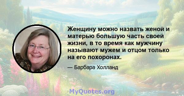 Женщину можно назвать женой и матерью большую часть своей жизни, в то время как мужчину называют мужем и отцом только на его похоронах.