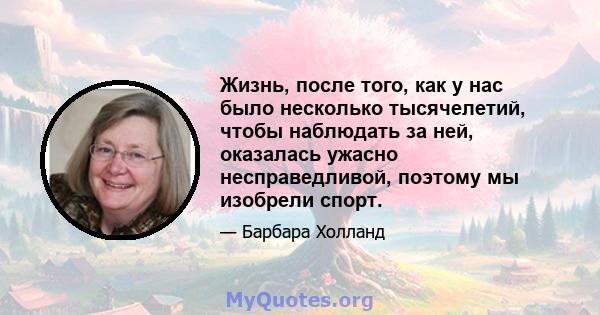 Жизнь, после того, как у нас было несколько тысячелетий, чтобы наблюдать за ней, оказалась ужасно несправедливой, поэтому мы изобрели спорт.