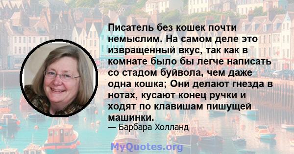 Писатель без кошек почти немыслим. На самом деле это извращенный вкус, так как в комнате было бы легче написать со стадом буйвола, чем даже одна кошка; Они делают гнезда в нотах, кусают конец ручки и ходят по клавишам