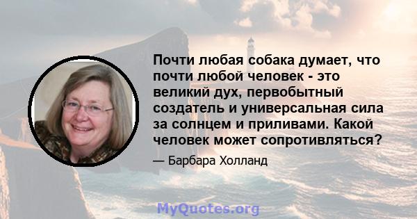 Почти любая собака думает, что почти любой человек - это великий дух, первобытный создатель и универсальная сила за солнцем и приливами. Какой человек может сопротивляться?