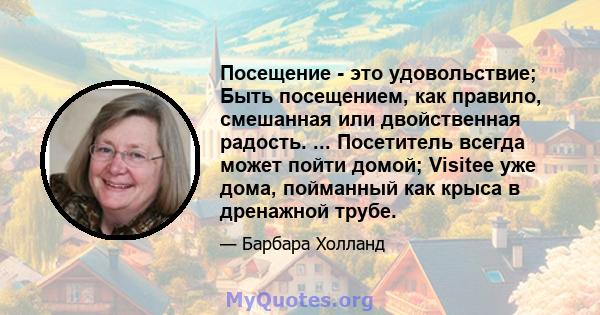 Посещение - это удовольствие; Быть посещением, как правило, смешанная или двойственная радость. ... Посетитель всегда может пойти домой; Visitee уже дома, пойманный как крыса в дренажной трубе.