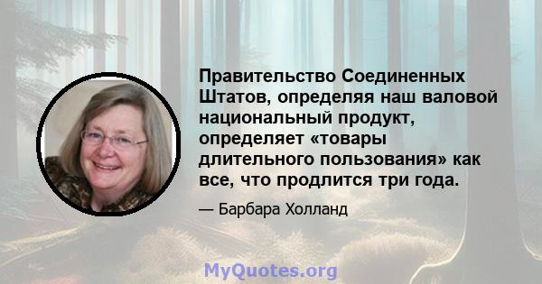 Правительство Соединенных Штатов, определяя наш валовой национальный продукт, определяет «товары длительного пользования» как все, что продлится три года.