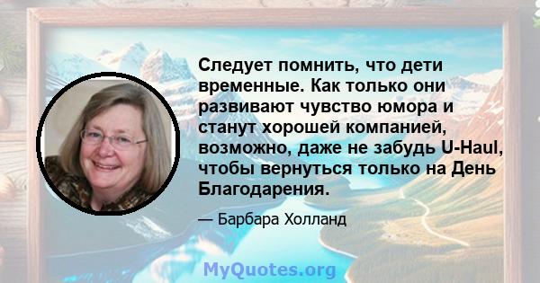 Следует помнить, что дети временные. Как только они развивают чувство юмора и станут хорошей компанией, возможно, даже не забудь U-Haul, чтобы вернуться только на День Благодарения.