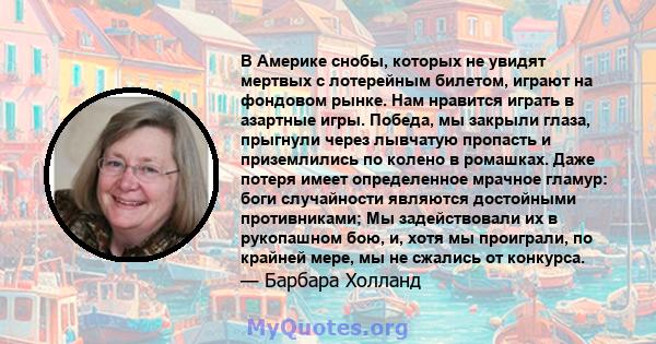 В Америке снобы, которых не увидят мертвых с лотерейным билетом, играют на фондовом рынке. Нам нравится играть в азартные игры. Победа, мы закрыли глаза, прыгнули через лывчатую пропасть и приземлились по колено в