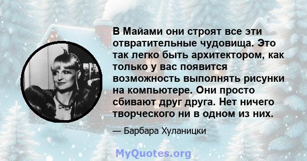 В Майами они строят все эти отвратительные чудовища. Это так легко быть архитектором, как только у вас появится возможность выполнять рисунки на компьютере. Они просто сбивают друг друга. Нет ничего творческого ни в