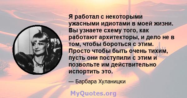 Я работал с некоторыми ужасными идиотами в моей жизни. Вы узнаете схему того, как работают архитекторы, и дело не в том, чтобы бороться с этим. Просто чтобы быть очень тихим, пусть они поступили с этим и позвольте им